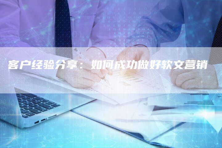 客户经验分享：如何成功做好软文营销