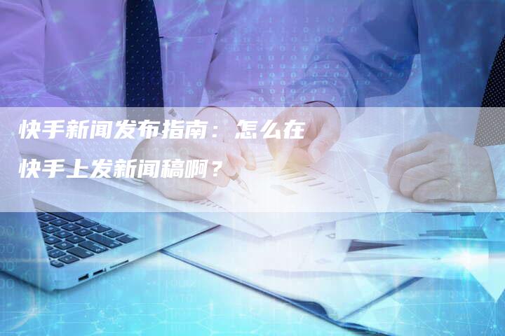 快手新闻发布指南：怎么在快手上发新闻稿啊？