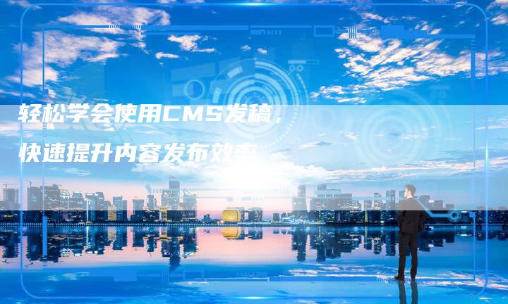 轻松学会使用CMS发稿，快速提升内容发布效率