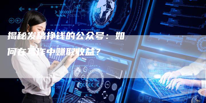 揭秘发稿挣钱的公众号：如何在写作中赚取收益？