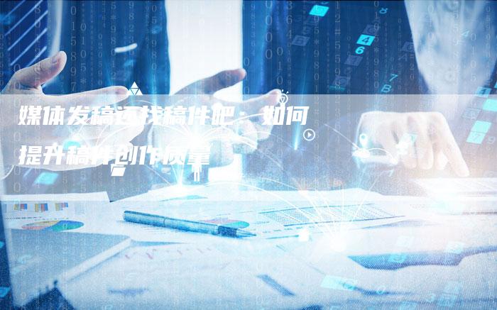 媒体发稿还找稿件吧：如何提升稿件创作质量