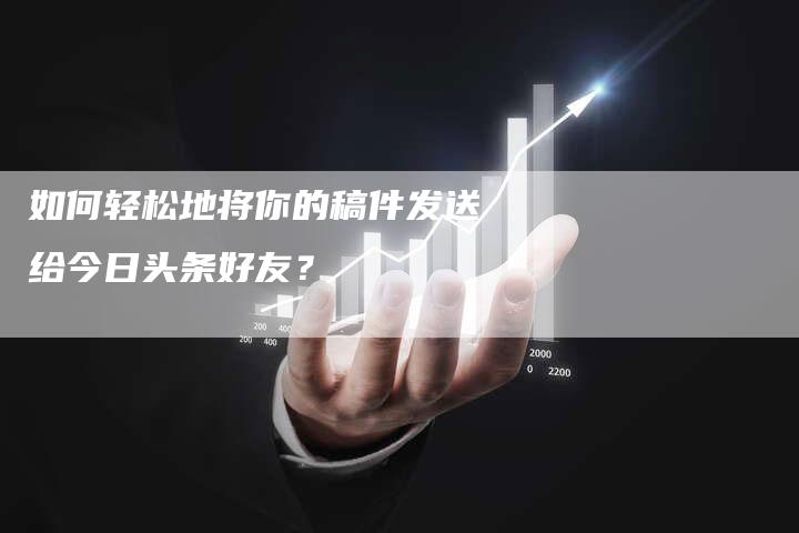 如何轻松地将你的稿件发送给今日头条好友？