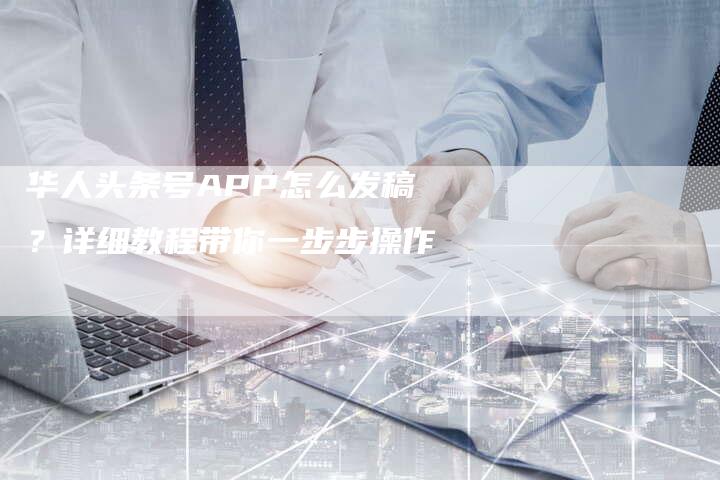 华人头条号APP怎么发稿？详细教程带你一步步操作