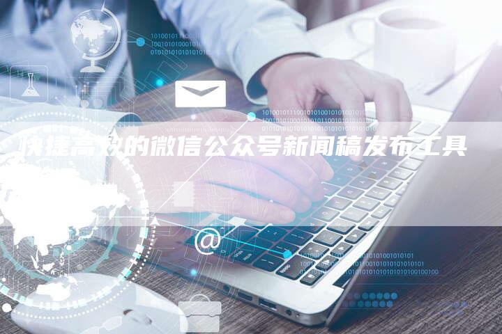 快捷高效的微信公众号新闻稿发布工具