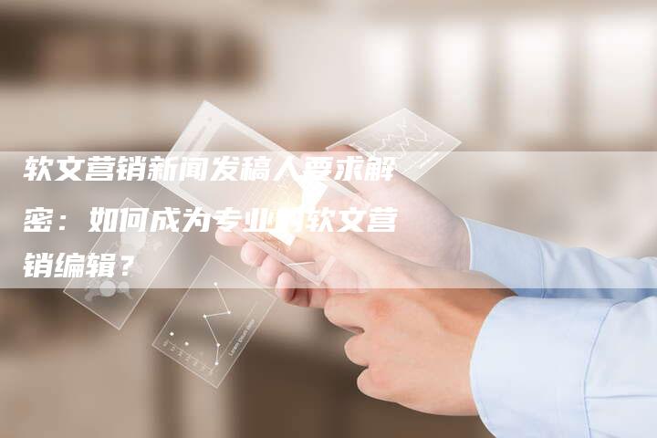 软文营销新闻发稿人要求解密：如何成为专业的软文营销编辑？