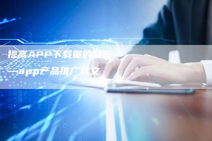 提高APP下载量的技巧——app产品推广软文