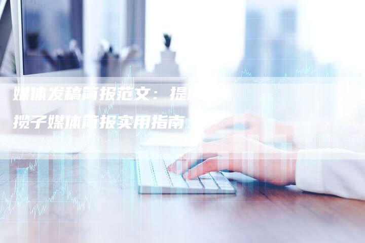 媒体发稿简报范文：提供一揽子媒体简报实用指南