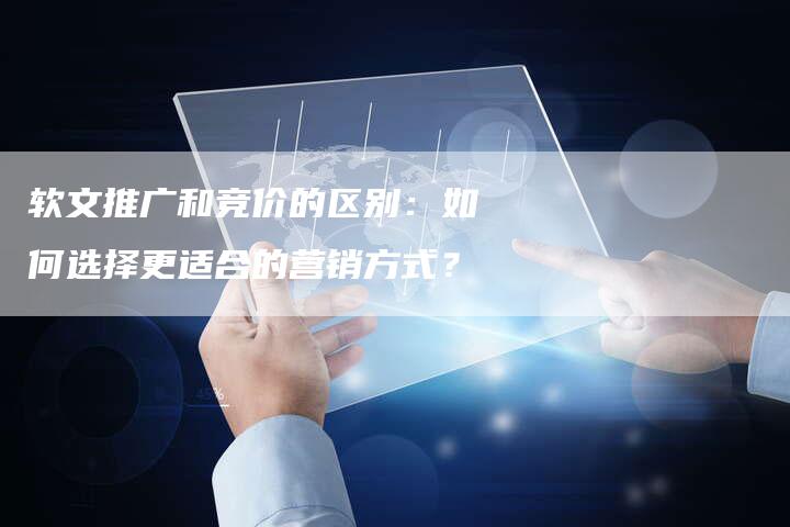 软文推广和竞价的区别：如何选择更适合的营销方式？