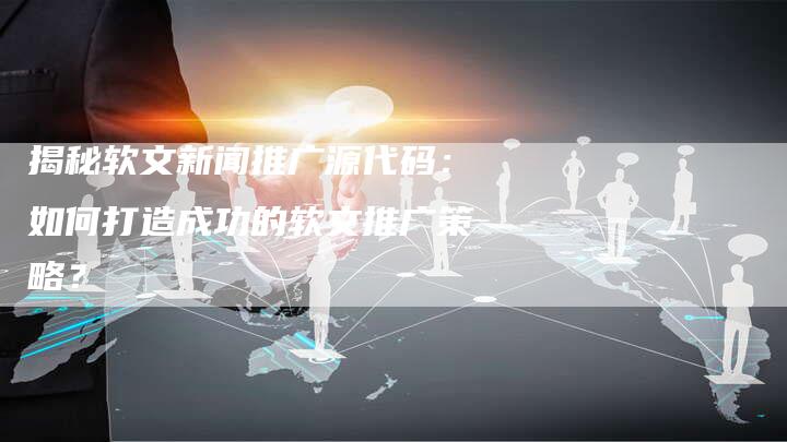 揭秘软文新闻推广源代码：如何打造成功的软文推广策略？