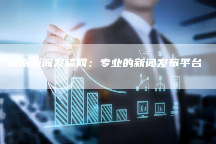 湖南新闻发稿网：专业的新闻发布平台