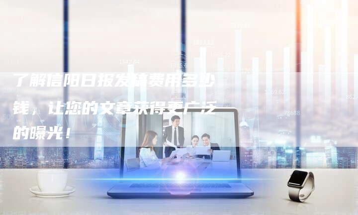 了解信阳日报发稿费用多少钱，让您的文章获得更广泛的曝光！