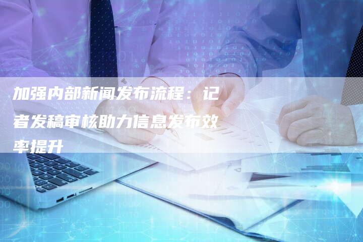 加强内部新闻发布流程：记者发稿审核助力信息发布效率提升