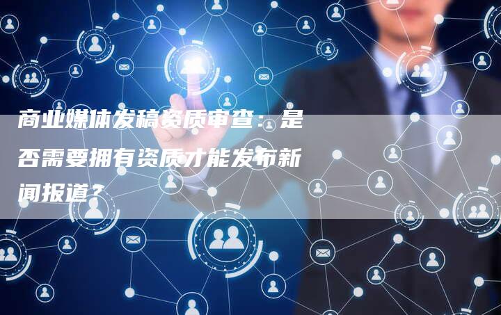 商业媒体发稿资质审查：是否需要拥有资质才能发布新闻报道？