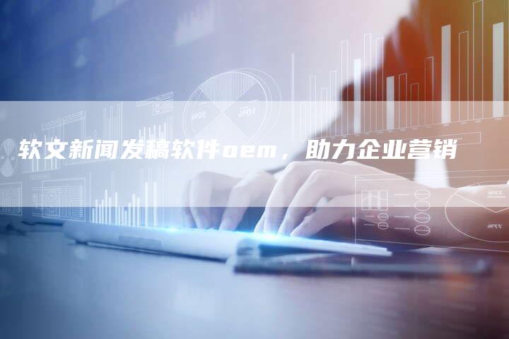 软文新闻发稿软件oem，助力企业营销