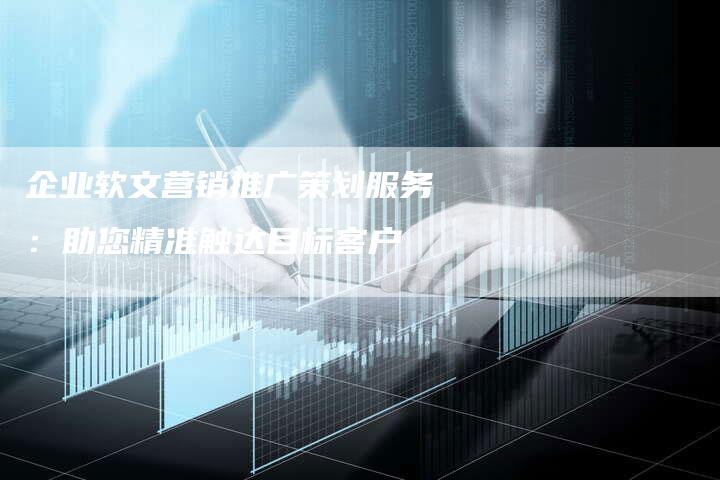 企业软文营销推广策划服务：助您精准触达目标客户