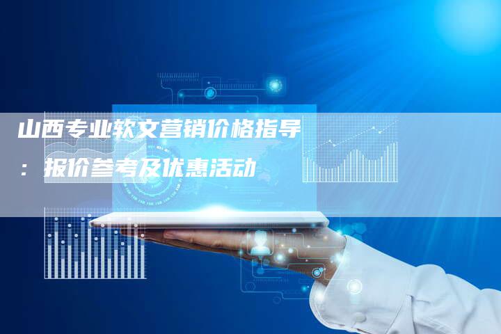 山西专业软文营销价格指导：报价参考及优惠活动